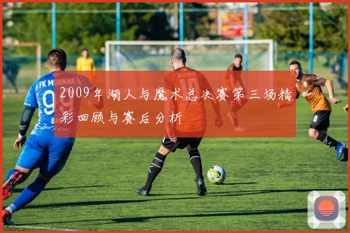 2009年湖人与魔术总决赛第三场精彩回顾与赛后分析