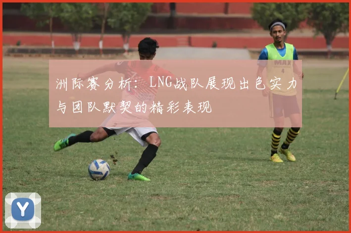 洲际赛分析：LNG战队展现出色实力与团队默契的精彩表现