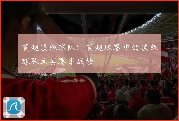英超顶级球队：英超联赛中的顶级球队及其赛季战绩