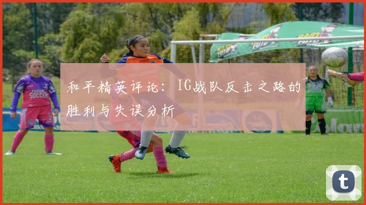 和平精英评论：IG战队反击之路的胜利与失误分析