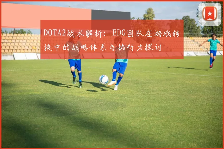 DOTA2战术解析：EDG团队在游戏转换中的战略体系与执行力探讨
