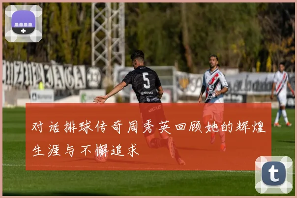 对话排球传奇周秀英回顾她的辉煌生涯与不懈追求