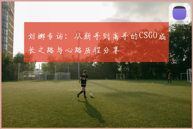 刘娜专访：从新手到高手的CSGO成长之路与心路历程分享