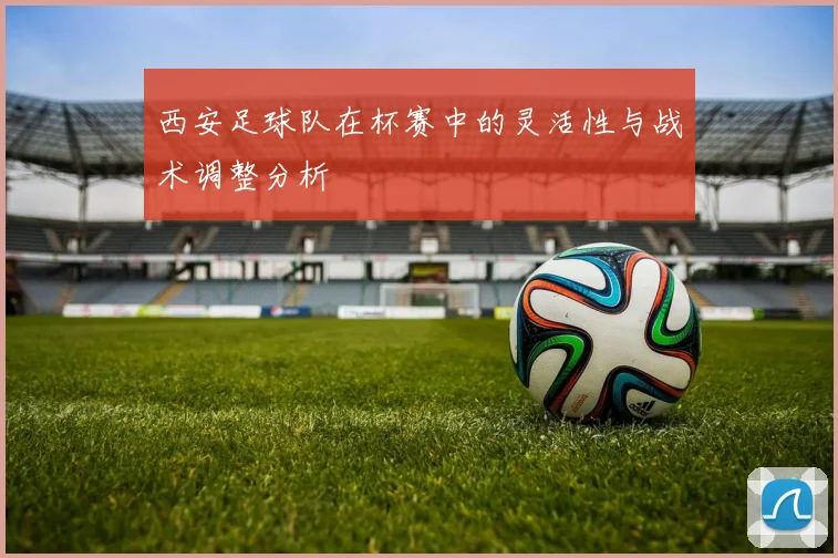 西安足球队在杯赛中的灵活性与战术调整分析