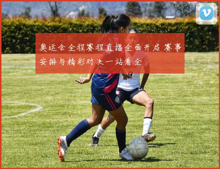 奥运会全程赛程直播全面开启 赛事安排与精彩对决一站看全