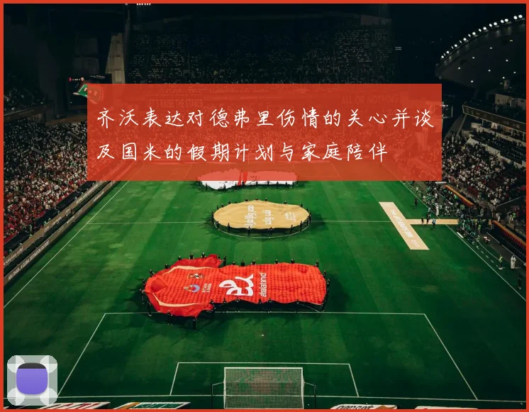 齐沃表达对德弗里伤情的关心并谈及国米的假期计划与家庭陪伴