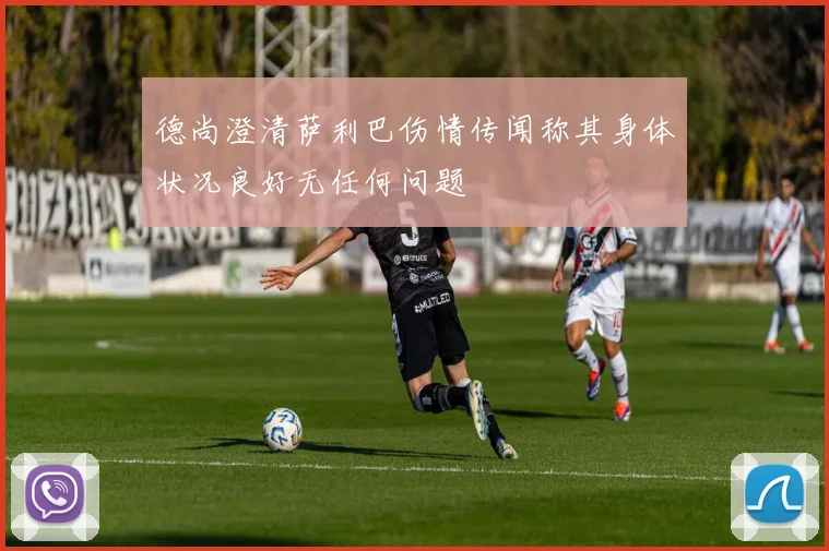 德尚澄清萨利巴伤情传闻称其身体状况良好无任何问题