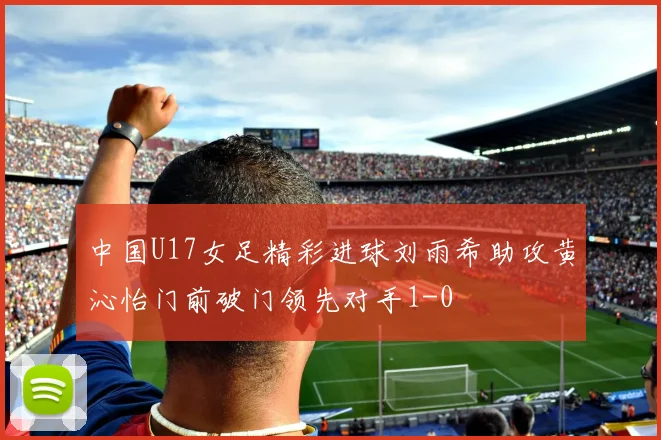 中国U17女足精彩进球刘雨希助攻黄沁怡门前破门领先对手1-0