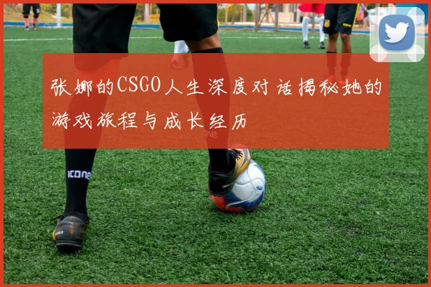张娜的CSGO人生深度对话揭秘她的游戏旅程与成长经历